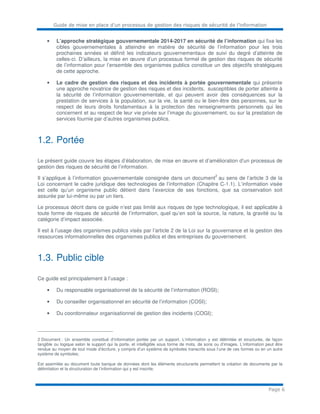 Guide de mise en place d’un processus de gestion des risques de sécurité de l’information
Page 6
• L’approche stratégique gouvernementale 2014-2017 en sécurité de l’information qui fixe les
cibles gouvernementales à atteindre en matière de sécurité de l’information pour les trois
prochaines années et définit les indicateurs gouvernementaux de suivi du degré d’atteinte de
celles-ci. D’ailleurs, la mise en œuvre d’un processus formel de gestion des risques de sécurité
de l’information pour l’ensemble des organismes publics constitue un des objectifs stratégiques
de cette approche.
• Le cadre de gestion des risques et des incidents à portée gouvernementale qui présente
une approche novatrice de gestion des risques et des incidents, susceptibles de porter atteinte à
la sécurité de l’information gouvernementale, et qui peuvent avoir des conséquences sur la
prestation de services à la population, sur la vie, la santé ou le bien-être des personnes, sur le
respect de leurs droits fondamentaux à la protection des renseignements personnels qui les
concernent et au respect de leur vie privée sur l’image du gouvernement, ou sur la prestation de
services fournie par d’autres organismes publics.
1.2. Portée
Le présent guide couvre les étapes d’élaboration, de mise en œuvre et d’amélioration d’un processus de
gestion des risques de sécurité de l’information.
Il s’applique à l’information gouvernementale consignée dans un document
2
au sens de l’article 3 de la
Loi concernant le cadre juridique des technologies de l’information (Chapitre C-1.1). L’information visée
est celle qu’un organisme public détient dans l’exercice de ses fonctions, que sa conservation soit
assurée par lui-même ou par un tiers.
Le processus décrit dans ce guide n’est pas limité aux risques de type technologique, il est applicable à
toute forme de risques de sécurité de l’information, quel qu’en soit la source, la nature, la gravité ou la
catégorie d’impact associée.
Il est à l’usage des organismes publics visés par l’article 2 de la Loi sur la gouvernance et la gestion des
ressources informationnelles des organismes publics et des entreprises du gouvernement.
1.3. Public cible
Ce guide est principalement à l’usage :
• Du responsable organisationnel de la sécurité de l’information (ROSI);
• Du conseiller organisationnel en sécurité de l’information (COSI);
• Du coordonnateur organisationnel de gestion des incidents (COGI);
2 Document : Un ensemble constitué d’information portée par un support. L’information y est délimitée et structurée, de façon
tangible ou logique selon le support qui la porte, et intelligible sous forme de mots, de sons ou d’images. L’information peut être
rendue au moyen de tout mode d’écriture, y compris d’un système de symboles transcrits sous l’une de ces formes ou en un autre
système de symboles;
Est assimilée au document toute banque de données dont les éléments structurants permettent la création de documents par la
délimitation et la structuration de l’information qui y est inscrite.
 