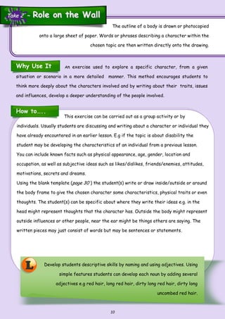 10
This exercise can be carried out as a group activity or by
individuals. Usually students are discussing and writing about a character or individual they
have already encountered in an earlier lesson. E.g if the topic is about disability the
student may be developing the characteristics of an individual from a previous lesson.
You can include known facts such as physical appearance, age, gender, location and
occupation, as well as subjective ideas such as likes/dislikes, friends/enemies, attitudes,
motivations, secrets and dreams.
Using the blank template (page 30 ) the student(s) write or draw inside/outside or around
the body frame to give the chosen character some characteristics, physical traits or even
thoughts. The student(s) can be specific about where they write their ideas e.g. in the
head might represent thoughts that the character has. Outside the body might represent
outside influences or other people, near the ear might be things others are saying. The
written pieces may just consist of words but may be sentences or statements.
The outline of a body is drawn or photocopied
onto a large sheet of paper. Words or phrases describing a character within the
chosen topic are then written directly onto the drawing.
Develop students descriptive skills by naming and using adjectives. Using
simple features students can develop each noun by adding several
adjectives e.g red hair, long red hair, dirty long red hair, dirty long
uncombed red hair.
How to…..
Why Use It
L
An exercise used to explore a specific character, from a given
situation or scenario in a more detailed manner. This method encourages students to
think more deeply about the characters involved and by writing about their traits, issues
and influences, develop a deeper understanding of the people involved.
Take 2 ~Take 2 ~ Role on the WallRole on the Wall
 