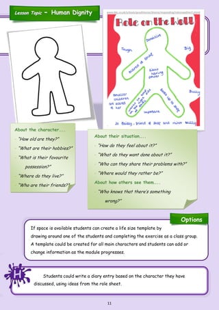 11
Students could write a diary entry based on the character they have
discussed, using ideas from the role sheet.
If space is available students can create a life size template by
drawing around one of the students and completing the exercise as a class group.
A template could be created for all main characters and students can add or
change information as the module progresses.
About the character…..
- “How old are they?”
- “What are their hobbies?”
- “What is their favourite
possession?”
- “Where do they live?”
- “Who are their friends?”
About their situation…..
- “How do they feel about it?”
- “What do they want done about it?”
- “Who can they share their problems with?”
- “Where would they rather be?”
About how others see them…..
- “Who knows that there’s something
wrong?”
HHH
Options
Lesson TopicLesson Topic -- Human DignityHuman Dignity www.bbc.co.uk/schools/gcsebitesize/drama/responding/roleonwallrev5.shtml
 