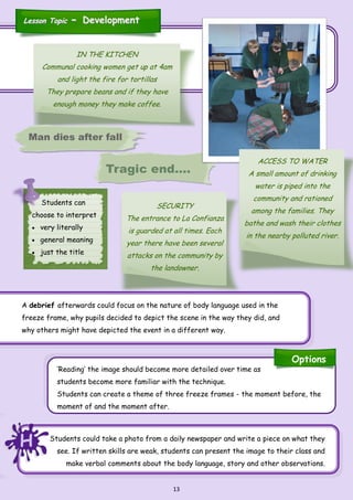 13
IN THE KITCHEN
Communal cooking women get up at 4am
and light the fire for tortillas
They prepare beans and if they have
enough money they make coffee.
Tragic end….
SECURITY
The entrance to La Confianza
is guarded at all times. Each
year there have been several
attacks on the community by
the landowner.
ACCESS TO WATER
A small amount of drinking
water is piped into the
community and rationed
among the families. They
bathe and wash their clothes
in the nearby polluted river.
Students can
choose to interpret
 very literally
 general meaning
 just the title
Man dies after fall
Options
Lesson TopicLesson Topic -- DevelopmentDevelopment
HHH Students could take a photo from a daily newspaper and write a piece on what they
see. If written skills are weak, students can present the image to their class and
make verbal comments about the body language, story and other observations.
‘Reading’ the image should become more detailed over time as
students become more familiar with the technique.
Students can create a theme of three freeze frames - the moment before, the
moment of and the moment after.
A debrief afterwards could focus on the nature of body language used in the
freeze frame, why pupils decided to depict the scene in the way they did, and
why others might have depicted the event in a different way.
 