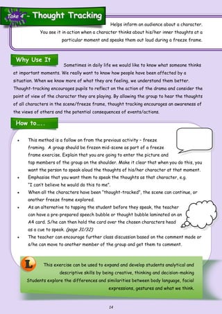 14
Sometimes in daily life we would like to know what someone thinks
at important moments. We really want to know how people have been affected by a
situation. When we know more of what they are feeling, we understand them better.
Thought-tracking encourages pupils to reflect on the action of the drama and consider the
point of view of the character they are playing. By allowing the group to hear the thoughts
of all characters in the scene/freeze frame, thought tracking encourages an awareness of
the views of others and the potential consequences of events/actions.
 This method is a follow on from the previous activity – freeze
framing. A group should be frozen mid-scene as part of a freeze
frame exercise. Explain that you are going to enter the picture and
tap members of the group on the shoulder. Make it clear that when you do this, you
want the person to speak aloud the thoughts of his/her character at that moment.
 Emphasise that you want them to speak the thoughts as that character, e.g.
“I can’t believe he would do this to me”.
 When all the characters have been “thought-tracked”, the scene can continue, or
another freeze frame explored.
 As an alternative to tapping the student before they speak, the teacher
can have a pre-prepared speech bubble or thought bubble laminated on an
A4 card. S/he can then hold the card over the chosen characters head
as a cue to speak. (page 31/32)
 The teacher can encourage further class discussion based on the comment made or
s/he can move to another member of the group and get them to comment.
L This exercise can be used to expand and develop students analytical and
descriptive skills by being creative, thinking and decision-making
Students explore the differences and similarities between body language, facial
expressions, gestures and what we think.
Helps inform an audience about a character.
You see it in action when a character thinks about his/her inner thoughts at a
particular moment and speaks them out loud during a freeze frame.
Why Use It
How to…..
Take 4 ~Take 4 ~ Thought TrackingThought Tracking
 