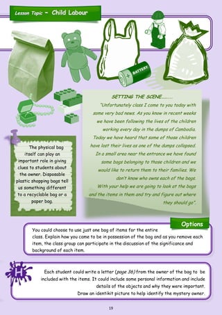 19
You could choose to use just one bag of items for the entire
class. Explain how you came to be in possession of the bag and as you remove each
item, the class group can participate in the discussion of the significance and
background of each item.
SETTING THE SCENE……...
“Unfortunately class I come to you today with
some very bad news. As you know in recent weeks
we have been following the lives of the children
working every day in the dumps of Cambodia.
Today we have heard that some of those children
have lost their lives as one of the dumps collapsed.
In a small area near the entrance we have found
some bags belonging to those children and we
would like to return them to their families. We
don’t know who owns each of the bags.
With your help we are going to look at the bags
and the items in them and try and figure out where
they should go”.
The physical bag
itself can play an
important role in giving
clues to students about
the owner. Disposable
plastic shopping bags tell
us something different
to a recyclable bag or a
paper bag.
Each student could write a letter (page 36) from the owner of the bag to be
included with the items. It could include some personal information and include
details of the objects and why they were important.
Draw an identikit picture to help identify the mystery owner.
HHH
Options
Lesson TopicLesson Topic -- Child LabourChild Labour
 