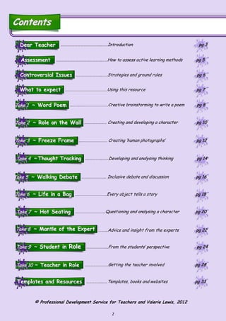 2
ContentsContents
Take 1Take 1 ~~ Word PoemWord Poem ………...……………………….Creative brainstorming to write a poem pg 8pg 8
Take 2Take 2 ~~ Role on the WallRole on the Wall …………………… Creating and developing a character pg 10pg 10
Take 3Take 3 ~~ Freeze FrameFreeze Frame ...……………………… Creating ’human photographs’ pg 12pg 12
Take 4Take 4 ~~ Thought TrackingThought Tracking …..…………..……Developing and analysing thinking pg 14pg 14
Take 5Take 5 ~~ Walking DebateWalking Debate …………………….. Inclusive debate and discussion pg 16pg 16
Take 6Take 6 ~~ Life in a BagLife in a Bag …………………………….Every object tells a story pg 18pg 18
Take 7Take 7 ~~ Hot SeatingHot Seating …………………………..Questioning and analysing a character pg 20pg 20
Take 8Take 8 ~~ Mantle of the ExpertMantle of the Expert ……….Advice and insight from the experts pg 22pg 22
Take 9Take 9 ~~ Student inStudent in RoleRole …………………..From the students’ perspective pg 24pg 24
Take 10Take 10 ~~ Teacher in RoleTeacher in Role …………………….Getting the teacher involved pg 28pg 28
What to expectWhat to expect
Dear TeacherDear Teacher
Controversial IssuesControversial Issues
………………………………………Using this resource pg 7pg 7
……………………….……Strategies and ground rules pg 6pg 6
AssessmentAssessment ………………………………………….……How to assess active learning methods pg 5pg 5
……………………………………..……Introduction pg 3pg 3
Templates and ResourcesTemplates and Resources ……………...….Templates, books and websites pg 33pg 33
© Professional Development Service for Teachers and Valerie Lewis, 2012
 