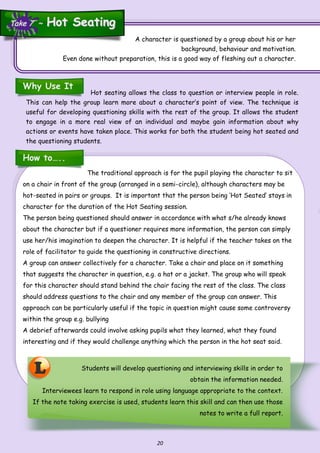 20
The traditional approach is for the pupil playing the character to sit
on a chair in front of the group (arranged in a semi-circle), although characters may be
hot-seated in pairs or groups. It is important that the person being ‘Hot Seated’ stays in
character for the duration of the Hot Seating session.
The person being questioned should answer in accordance with what s/he already knows
about the character but if a questioner requires more information, the person can simply
use her/his imagination to deepen the character. It is helpful if the teacher takes on the
role of facilitator to guide the questioning in constructive directions.
A group can answer collectively for a character. Take a chair and place on it something
that suggests the character in question, e.g. a hat or a jacket. The group who will speak
for this character should stand behind the chair facing the rest of the class. The class
should address questions to the chair and any member of the group can answer. This
approach can be particularly useful if the topic in question might cause some controversy
within the group e.g. bullying
A debrief afterwards could involve asking pupils what they learned, what they found
interesting and if they would challenge anything which the person in the hot seat said.
L
A character is questioned by a group about his or her
background, behaviour and motivation.
Even done without preparation, this is a good way of fleshing out a character.
Why Use It
Hot seating allows the class to question or interview people in role.
This can help the group learn more about a character’s point of view. The technique is
useful for developing questioning skills with the rest of the group. It allows the student
to engage in a more real view of an individual and maybe gain information about why
actions or events have taken place. This works for both the student being hot seated and
the questioning students.
How to…..
Students will develop questioning and interviewing skills in order to
obtain the information needed.
Interviewees learn to respond in role using language appropriate to the context.
If the note taking exercise is used, students learn this skill and can then use those
notes to write a full report.
Take 7 ~Take 7 ~ Hot SeatingHot Seating
 