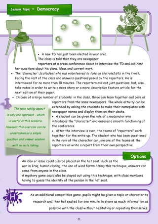 21
As an additional competitive game, pupils might be given a topic or character to
research and then hot seated for one minute to share as much information as
possible with the class without hesitating or repeating themselves.
An idea or issue could also be placed on the hot seat, such as the
war in Iraq, human cloning, the use of wind farms. Using this technique, answers can
come from anyone in the class.
A mystery game could also be played out using this technique, with class members
having to guess the identity of the person in the hot seat.
 A new TD has just been elected in your area.
The class is told that they are newspaper
reporters at a press conference about to interview the TD and ask him/
her questions about his plans, ideas and current work.
 The 'character' (a student who has volunteered to take on the role) sits in the front,
facing the rest of the class and answers questions posed by the reporters. He is
interviewed for no more than 10 minutes. The reporters ask not just questions, but, also
take notes in order to write a news story or a more descriptive feature article for the
next edition of their paper.
 In case of a large number of students in the class, three can team together and pose as
reporters from the same newspapers. The whole activity can be
extended by asking the students to make their nameplates with
newspaper names and display them on their desks.
 A student can be given the role of a moderator who
introduces the "character" and ensures a smooth functioning of
the conference.
 After the interview is over, the teams of "reporters" work
together for the write-up. The student who has been questioned
in the role of the character can join one of the teams of the
reporters or write a report from their own perspective.
The note taking aspect
is only one approach - which
is useful in this scenario.
However this exercise can be
undertaken as a simple
question and answer session
with no note taking.
Lesson TopicLesson Topic -- DemocracyDemocracy
HHH
Options
 