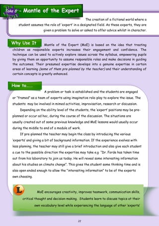 22
L MoE encourages creativity, improves teamwork, communication skills,
critical thought and decision-making. Students learn to discuss topics at their
own vocabulary level while experiencing the language of other ‘experts’
The creation of a fictional world where a
student assumes the role of ‘expert’ in a designated field. As these experts, they are
given a problem to solve or asked to offer advice whilst in character.
Why Use It Mantle of the Expert (MoE) is based on the idea that treating
children as responsible experts increases their engagement and confidence. The
technique can be used to actively explore issues across the syllabus, empowering pupils
by giving them an opportunity to assume responsible roles and make decisions in guiding
the outcomes. Their presumed expertise develops into a genuine expertise in certain
areas of learning (some of them pre-planned by the teacher) and their understanding of
certain concepts is greatly enhanced.
How to…..
A problem or task is established and the students are engaged
or “framed” as a team of experts using imaginative role-play to explore the issue. The
students may be involved in mimed activities, improvisation, research or discussion.
Depending on the ability level of the students, the ‘expert’ positions may be pre-
planned or occur ad hoc, during the course of the discussion. The situations are
usually created out of some previous knowledge and MoE lessons would usually occur
during the middle to end of a module of work.
If pre-planned the teacher may begin the class by introducing the various
‘experts’ and giving a bit of background information. If the experience evolves with
less planning, the teacher may still give a brief introduction and also give each student
a cue to the possible direction the expertise may take e.g “Dr. Forde has taken time
out from his laboratory to join us today. He will reveal some interesting information
about his studies on climate change”. This gives the student some thinking time and is
also open ended enough to allow the “interesting information” to be of the experts
own choosing.
Take 8 ~Take 8 ~ Mantle of the ExpertMantle of the Expert
 