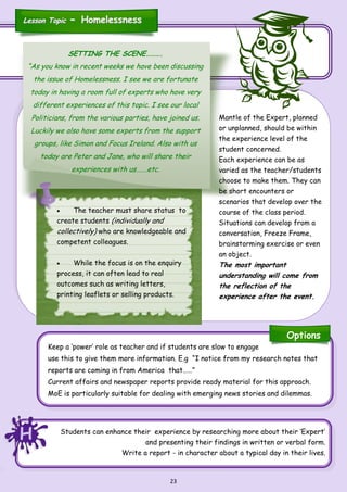 23
Keep a ‘power’ role as teacher and if students are slow to engage
use this to give them more information. E.g “I notice from my research notes that
reports are coming in from America that……”
Current affairs and newspaper reports provide ready material for this approach.
MoE is particularly suitable for dealing with emerging news stories and dilemmas.
Students can enhance their experience by researching more about their ‘Expert’
and presenting their findings in written or verbal form.
Write a report - in character about a typical day in their lives.
SETTING THE SCENE……….
“As you know in recent weeks we have been discussing
the issue of Homelessness. I see we are fortunate
today in having a room full of experts who have very
different experiences of this topic. I see our local
Politicians, from the various parties, have joined us.
Luckily we also have some experts from the support
groups, like Simon and Focus Ireland. Also with us
today are Peter and Jane, who will share their
experiences with us…….etc.
Mantle of the Expert, planned
or unplanned, should be within
the experience level of the
student concerned.
Each experience can be as
varied as the teacher/students
choose to make them. They can
be short encounters or
scenarios that develop over the
course of the class period.
Situations can develop from a
conversation, Freeze Frame,
brainstorming exercise or even
an object.
The most important
understanding will come from
the reflection of the
experience after the event.
 The teacher must share status to
create students (individually and
collectively) who are knowledgeable and
competent colleagues.
 While the focus is on the enquiry
process, it can often lead to real
outcomes such as writing letters,
printing leaflets or selling products.
HHH
Options
Lesson TopicLesson Topic -- HomelessnessHomelessness
 