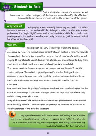 24
L Language and movement skills are increased and ‘writing in role’ exercise
can increase understanding, particularly if it happens during /after the role work.
If it is a complicated role play, consider giving students prompt sheets with key
vocabulary/questions for their characters.
How to…..
Each student takes the role of a person affected
by an issue and studies the impacts of the issues on human life and/or the effects of
human activities on the world around us from the perspective of that person.
Why Use It
Role-playing is simultaneously interesting and useful to students
because it emphasizes the "real-world". It challenges students to deal with complex
problems with no single "right" answer and to use a variety of skills. In particular, role-
playing presents the student a valuable opportunity to learn not just the course content,
but other perspectives on it.
Role plays can be a very good way for students to develop
confidence by forgetting themselves and concentrating on the task in hand. They provide
the opportunity for extended interaction. However, they do need careful setting up and
staging. If your students haven’t done any role plays before or aren’t used to doing them,
start gently and don’t launch into a really challenging activity immediately.
The teacher needs to decide the context for the exercise and the role(s) that the
students will play. The context is generally a specific problem dealing with a pre
organised scenario. Lessons need to be carefully explained and supervised in order to
involve the students and to enable them to learn as much as possible from the
experience.
Role play is not about the quality of acting and you do not need to relinquish your position
as the person in charge. Create cues and opportunities to step out of role if necessary
and discuss any issues which arise.
Many of the current CSPE resources include various role play scenarios, so the planned
work is already available. These are often not prescriptive and allow for adaptation to
the circumstances of the individual classroom.
Take 9 ~Take 9 ~ Student in RoleStudent in Role
 