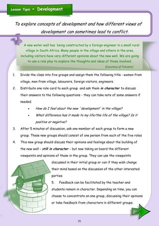 25
To explore concepts of development and how different views of
development can sometimes lead to conflict.
A new water well has being constructed by a foreign engineer in a small rural
village in South Africa. Many people in the village and others in the area,
including visitors have very different opinions about the new well. We are going
to use a role play to explore the thoughts and ideas of those involved.
1. Divide the class into five groups and assign them the following title : women from
village, men from village, labourers, foreign visitors, engineers.
2. Distribute one role card to each group and ask them in character to discuss
their answers to the following questions - they can take note of some answers if
needed.
 How do I feel about the new `development' in the village?
 What difference has it made to my life/the life of the village? Is it
positive or negative?
3. After 5 minutes of discussion, ask one member of each group to form a new
group. These new groups should consist of one person from each of the five roles
4. This new group should discuss their opinions and feelings about the building of
the new well - still in character - but now taking on board the different
viewpoints and opinions of those in the group. They can use the viewpoints
discussed in their initial group or can if they wish change
their mind based on the discussion of the other interested
parties.
5. Feedback can be facilitated by the teacher and
students remain in character. Depending on time, you can
choose to concentrate on one group, discussing their opinions
or take feedback from characters in different groups.
Lesson TopicLesson Topic -- DevelopmentDevelopment
(Courtesy of Trócaire)
 