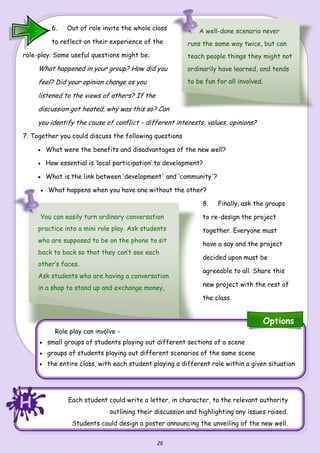 26
6. Out of role invite the whole class
to reflect on their experience of the
role-play. Some useful questions might be:
What happened in your group? How did you
feel? Did your opinion change as you
listened to the views of others? If the
discussion got heated, why was this so? Can
you identify the cause of conflict - different interests, values, opinions?
7. Together you could discuss the following questions
 What were the benefits and disadvantages of the new well?
 How essential is ‘local participation’ to development?
 What is the link between ‘development' and ‘community'?
 What happens when you have one without the other?
8. Finally, ask the groups
to re-design the project
together. Everyone must
have a say and the project
decided upon must be
agreeable to all. Share this
new project with the rest of
the class.
A well-done scenario never
runs the same way twice, but can
teach people things they might not
ordinarily have learned, and tends
to be fun for all involved.
Each student could write a letter, in character, to the relevant authority
outlining their discussion and highlighting any issues raised.
Students could design a poster announcing the unveiling of the new well.
Role play can involve -
 small groups of students playing out different sections of a scene
 groups of students playing out different scenarios of the same scene
 the entire class, with each student playing a different role within a given situation
You can easily turn ordinary conversation
practice into a mini role play. Ask students
who are supposed to be on the phone to sit
back to back so that they can’t see each
other’s faces.
Ask students who are having a conversation
in a shop to stand up and exchange money,
HHH
Options
 