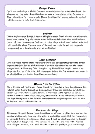 27
Foreign Visitor
I go into a rural village in Africa. There are no women around but after a few hours they
all appear carrying water. I ask them how far away is the well where they fetch water.
They tell me it's a forty-minute walk. I leave the village that evening but am determined
to find some way to make their lives easier.
Engineer
I am an engineer from Europe. I hear of this place from a friend who was in Africa where
people have to walk forty minutes for water. With some help from friends and business
contacts I raise the necessary funds and go to the village in Africa and design a water well
right beside the village. I employ some of the local men to dig the well and the people
throw a great party to celebrate when we are finished.
Local Labourer
I live in a village near to where the new water well was being constructed by the foreign
engineer. He spent far too much money on it as there was no need to have the cement
brought by truck all the way from the capital city. He could have bought cement in my
village at a fraction of the price. Still, it was good to have the few weeks work as money is
not plentiful here and digging the well was very well paid.
Woman from the Village
I hate this new well. In the past, I used to walk forty minutes with my friends every day
to fetch water. During this walk we discussed many things and decided on our children's
education, problems between some families in the village and things that we women
needed to sort out in the village. Now, we just work in the fields and rarely get time to
talk together any more. Some of these family problems are getting worse since we have
not had the time to talk as we used to.
Man from the Village
This new well is great. Before the well was there my wife and daughter spent much of the
morning fetching water. Now since the water is nearby they spend all of this time working
in the fields. This has saved me a lot of work and I think we might have a better harvest
as a result. Even though some of the women complain a little and some of the families
seem to fight a bit more, it's a small price to pay for such great progress in our village.
 