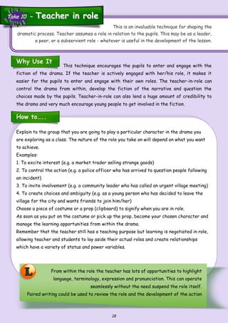 28
L
Explain to the group that you are going to play a particular character in the drama you
are exploring as a class. The nature of the role you take on will depend on what you want
to achieve.
Examples:
1. To excite interest (e.g. a market trader selling strange goods)
2. To control the action (e.g. a police officer who has arrived to question people following
an incident)
3. To invite involvement (e.g. a community leader who has called an urgent village meeting)
4. To create choices and ambiguity (e.g. as a young person who has decided to leave the
village for the city and wants friends to join him/her)
Choose a piece of costume or a prop (clipboard) to signify when you are in role.
As soon as you put on the costume or pick up the prop, become your chosen character and
manage the learning opportunities from within the drama.
Remember that the teacher still has a teaching purpose but learning is negotiated in role,
allowing teacher and students to lay aside their actual roles and create relationships
which have a variety of status and power variables.
From within the role the teacher has lots of opportunities to highlight
language, terminology, expression and pronunciation. This can operate
seamlessly without the need suspend the role itself.
Paired writing could be used to review the role and the development of the action
How to…..
This is an invaluable technique for shaping the
dramatic process. Teacher assumes a role in relation to the pupils. This may be as a leader,
a peer, or a subservient role - whatever is useful in the development of the lesson.
Why Use It
This technique encourages the pupils to enter and engage with the
fiction of the drama. If the teacher is actively engaged with her/his role, it makes it
easier for the pupils to enter and engage with their own roles. The teacher-in-role can
control the drama from within, develop the fiction of the narrative and question the
choices made by the pupils. Teacher-in-role can also lend a huge amount of credibility to
the drama and very much encourage young people to get involved in the fiction.
Take 10 ~Take 10 ~ Teacher in roleTeacher in role
 