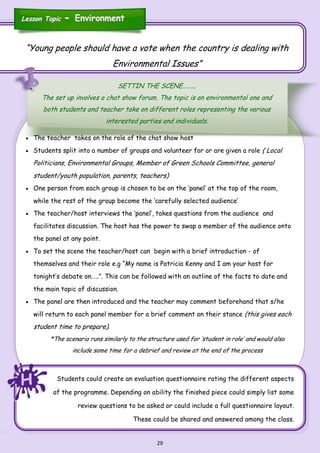 29
HHH
“Young people should have a vote when the country is dealing with
Environmental Issues”
SETTIN THE SCENE……...
The set up involves a chat show forum. The topic is an environmental one and
both students and teacher take on different roles representing the various
interested parties and individuals.
Lesson TopicLesson Topic -- EnvironmentEnvironment
 The teacher takes on the role of the chat show host
 Students split into a number of groups and volunteer for or are given a role ( Local
Politicians, Environmental Groups, Member of Green Schools Committee, general
student/youth population, parents, teachers)
 One person from each group is chosen to be on the ‘panel’ at the top of the room,
while the rest of the group become the ‘carefully selected audience’
 The teacher/host interviews the ‘panel’, takes questions from the audience and
facilitates discussion. The host has the power to swap a member of the audience onto
the panel at any point.
 To set the scene the teacher/host can begin with a brief introduction - of
themselves and their role e.g “My name is Patricia Kenny and I am your host for
tonight’s debate on…..”. This can be followed with an outline of the facts to date and
the main topic of discussion.
 The panel are then introduced and the teacher may comment beforehand that s/he
will return to each panel member for a brief comment on their stance (this gives each
student time to prepare).
*The scenario runs similarly to the structure used for ‘student in role’ and would also
include some time for a debrief and review at the end of the process
Students could create an evaluation questionnaire rating the different aspects
of the programme. Depending on ability the finished piece could simply list some
review questions to be asked or could include a full questionnaire layout.
These could be shared and answered among the class.
 