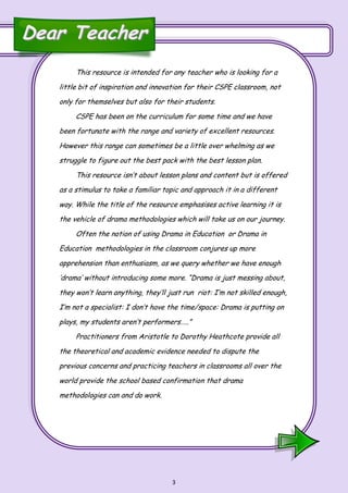 3
This resource is intended for any teacher who is looking for a
little bit of inspiration and innovation for their CSPE classroom, not
only for themselves but also for their students.
CSPE has been on the curriculum for some time and we have
been fortunate with the range and variety of excellent resources.
However this range can sometimes be a little over whelming as we
struggle to figure out the best pack with the best lesson plan.
This resource isn’t about lesson plans and content but is offered
as a stimulus to take a familiar topic and approach it in a different
way. While the title of the resource emphasises active learning it is
the vehicle of drama methodologies which will take us on our journey.
Often the notion of using Drama in Education or Drama in
Education methodologies in the classroom conjures up more
apprehension than enthusiasm, as we query whether we have enough
’drama’ without introducing some more. “Drama is just messing about,
they won’t learn anything, they’ll just run riot: I’m not skilled enough,
I’m not a specialist: I don’t have the time/space: Drama is putting on
plays, my students aren’t performers…..”
Practitioners from Aristotle to Dorothy Heathcote provide all
the theoretical and academic evidence needed to dispute the
previous concerns and practicing teachers in classrooms all over the
world provide the school based confirmation that drama
methodologies can and do work.
Dear TeacherDear Teacher
 