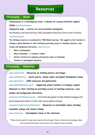38
www.concern.net - Resources on tackling poverty and hunger
www.comhlamh.org - Social justice, human rights and global development issues
www.cspe.slss.ie - CSPE resources and publications
www.globaldimension.org.uk - Supporting school teachers in bringing a global
dimension to their teaching by providing access to teaching resources, case
studies and background information.
www.learn.christianaid.org.uk - Activities and games to help students engage with
world issues and reflect on their own role as global citizens
www.practicalaction.org/education - Resources on sustainable issues including
renewable energy and climate change
www.trocaire.ie - Development issues in the classroom
*These sites have specific ready made resources that will support Drama in Education methodologies. Many
other organisations produce resources that can be adapted to your own needs.
ResourcesResources
Citizenship - Books
Homelessness as a Contemporary Issue: A Module for Leaving Certificate Applied
(2003) www.focusireland.ie
Imaginative leaps - creative arts and sustainable development
Paul Bradbury and Sheila Harding, 2010, Development Education Centre South Yorkshire
www.decsy.org.uk
The following resources are produced by TIDE~Global Learning. Tide supports school teachers in
bringing a global dimension to their teaching by providing access to teaching resources, case
studies and background information. www.tidec.org
 What is Development
 Who’s Citizenship - A Teacher’s Toolkit
 Starter activities for exploring controversial issues in Citizenship
 Teachers in Development Education
Citizenship - Websites
 
