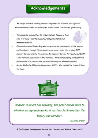 39
“Indeed, in an art like teaching, the proof comes down to
whether an approach works, it matters little whether the
theory was correct”.
Howard Gardner
AcknowledgementsAcknowledgements
As always an active learning resource requires a lot of active participation.
Many thanks to all who assisted in the production of this booklet, particularly;
 The students and staff of St. Ailbe’s School, Tipperary Town,
who, over many years have assisted and participated in all
methods dramatic.
 Eileen Coleman and Eileen Gray who assisted in the development of the various
methodologies through the in-service programme run by the original CSPE
Support Service and the Professional Development Service for Teachers (PDST)
 Conor Harrison, facilitator of this resource. Always encouraging and supportive
and provider of a constructive voice and listening ear whenever needed.
 Marian McCarthy (Education Department, UCC) - who inspired me to teach from
the moon.
© Professional Development Service for Teachers and Valerie Lewis, 2012
 