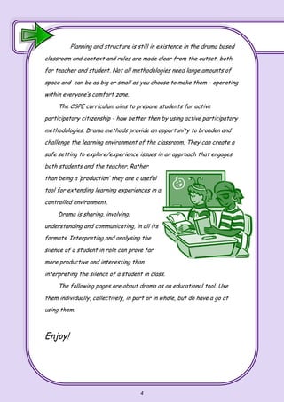 4
Planning and structure is still in existence in the drama based
classroom and context and rules are made clear from the outset, both
for teacher and student. Not all methodologies need large amounts of
space and can be as big or small as you choose to make them - operating
within everyone’s comfort zone.
The CSPE curriculum aims to prepare students for active
participatory citizenship - how better then by using active participatory
methodologies. Drama methods provide an opportunity to broaden and
challenge the learning environment of the classroom. They can create a
safe setting to explore/experience issues in an approach that engages
both students and the teacher. Rather
than being a ‘production’ they are a useful
tool for extending learning experiences in a
controlled environment.
Drama is sharing, involving,
understanding and communicating, in all its
formats. Interpreting and analysing the
silence of a student in role can prove far
more productive and interesting than
interpreting the silence of a student in class.
The following pages are about drama as an educational tool. Use
them individually, collectively, in part or in whole, but do have a go at
using them.
Enjoy!
 