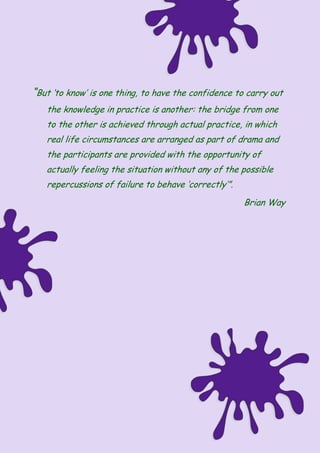 “But ‘to know’ is one thing, to have the confidence to carry out
the knowledge in practice is another: the bridge from one
to the other is achieved through actual practice, in which
real life circumstances are arranged as part of drama and
the participants are provided with the opportunity of
actually feeling the situation without any of the possible
repercussions of failure to behave ‘correctly’”.
Brian Way
 