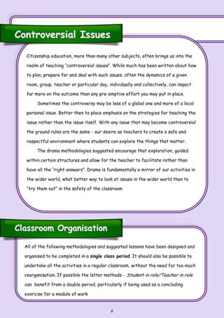 6
Citizenship education, more than many other subjects, often brings us into the
realm of teaching “controversial issues”. While much has been written about how
to plan, prepare for and deal with such issues, often the dynamics of a given
room, group, teacher or particular day, individually and collectively, can impact
far more on the outcome than any pre-emptive effort you may put in place.
Sometimes the controversy may be less of a global one and more of a local
personal issue. Better then to place emphasis on the strategies for teaching the
issue rather than the issue itself. With any issue that may become controversial
the ground rules are the same - our desire as teachers to create a safe and
respectful environment where students can explore the things that matter.
The drama methodologies suggested encourage that exploration, guided
within certain structures and allow for the teacher to facilitate rather than
have all the “right answers”. Drama is fundamentally a mirror of our activities in
the wider world, what better way to look at issues in the wider world than to
“try them out” in the safety of the classroom
Controversial IssuesControversial Issues
Classroom OrganisationClassroom Organisation
All of the following methodologies and suggested lessons have been designed and
organised to be completed in a single class period. It should also be possible to
undertake all the activities in a regular classroom, without the need for too much
reorganisation. If possible the latter methods - Student in role/Teacher in role
can benefit from a double period, particularly if being used as a concluding
exercise for a module of work
 