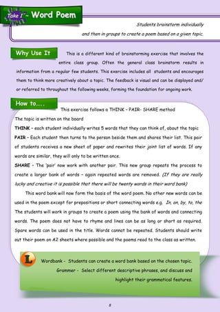 8
This is a different kind of brainstorming exercise that involves the
entire class group. Often the general class brainstorm results in
information from a regular few students. This exercise includes all students and encourages
them to think more creatively about a topic. The feedback is visual and can be displayed and/
or referred to throughout the following weeks, forming the foundation for ongoing work.
Students brainstorm individually
and then in groups to create a poem based on a given topic.
Wordbank - Students can create a word bank based on the chosen topic.
Grammer - Select different descriptive phrases, and discuss and
highlight their grammatical features.
L
Why Use It
How to…..
This exercise follows a THINK – PAIR- SHARE method
The topic is written on the board
THINK – each student individually writes 5 words that they can think of, about the topic
PAIR – Each student then turns to the person beside them and shares their list. This pair
of students receives a new sheet of paper and rewrites their joint list of words. If any
words are similar, they will only to be written once.
SHARE – The ‘pair’ now work with another pair. This new group repeats the process to
create a larger bank of words – again repeated words are removed. (If they are really
lucky and creative it is possible that there will be twenty words in their word bank)
This word bank will now form the basis of the word poem. No other new words can be
used in the poem except for prepositions or short connecting words e.g. In, on, by, to, the
The students will work in groups to create a poem using the bank of words and connecting
words. The poem does not have to rhyme and lines can be as long or short as required.
Spare words can be used in the title. Words cannot be repeated. Students should write
out their poem on A2 sheets where possible and the poems read to the class as written.
Take 1 ~Take 1 ~ Word PoemWord Poem
 
