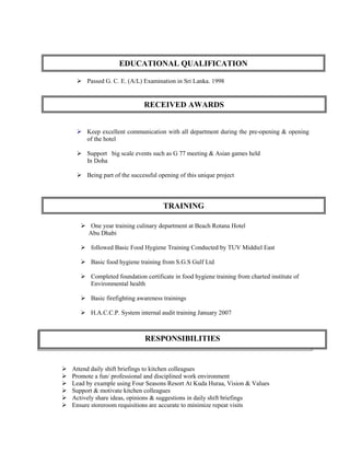  Passed G. C. E. (A/L) Examination in Sri Lanka. 1998
 Keep excellent communication with all department during the pre-opening & opening
of the hotel
 Support big scale events such as G 77 meeting & Asian games held
In Doha
 Being part of the successful opening of this unique project
 One year training culinary department at Beach Rotana Hotel
Abu Dhabi
 followed Basic Food Hygiene Training Conducted by TUV Middiel East
 Basic food hygiene training from S.G.S Gulf Ltd
 Completed foundation certificate in food hygiene training from charted institute of
Environmental health
 Basic firefighting awareness trainings
 H.A.C.C.P. System internal audit training January 2007
 Attend daily shift briefings to kitchen colleagues
 Promote a fun/ professional and disciplined work environment
 Lead by example using Four Seasons Resort At Kuda Huraa, Vision & Values
 Support & motivate kitchen colleagues
 Actively share ideas, opinions & suggestions in daily shift briefings
 Ensure storeroom requisitions are accurate to minimize repeat visits
EDUCATIONAL QUALIFICATION
TRAINING
RECEIVED AWARDS
RESPONSIBILITIES
 