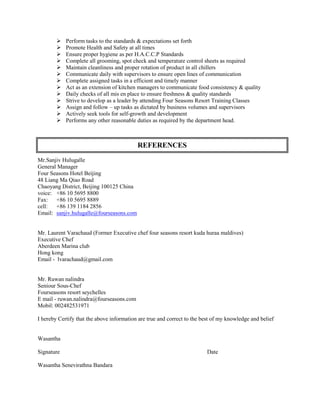  Perform tasks to the standards & expectations set forth
 Promote Health and Safety at all times
 Ensure proper hygiene as per H.A.C.C.P Standards
 Complete all grooming, spot check and temperature control sheets as required
 Maintain cleanliness and proper rotation of product in all chillers
 Communicate daily with supervisors to ensure open lines of communication
 Complete assigned tasks in a efficient and timely manner
 Act as an extension of kitchen managers to communicate food consistency & quality
 Daily checks of all mis en place to ensure freshness & quality standards
 Strive to develop as a leader by attending Four Seasons Resort Training Classes
 Assign and follow – up tasks as dictated by business volumes and supervisors
 Actively seek tools for self-growth and development
 Performs any other reasonable duties as required by the department head.
Mr.Sanjiv Hulugalle
General Manager
Four Seasons Hotel Beijing
48 Liang Ma Qiao Road
Chaoyang District, Beijing 100125 China
voice: +86 10 5695 8800
Fax: +86 10 5695 8889
cell: +86 139 1184 2856
Email: sanjiv.hulugalle@fourseasons.com
Mr. Laurent Varachaud (Former Executive chef four seasons resort kuda huraa maldives)
Executive Chef
Aberdeen Marina club
Hong kong
Email - lvarachaud@gmail.com
Mr. Ruwan nalindra
Seniour Sous-Chef
Fourseasons resort seychelles
E mail - ruwan.nalindra@fourseasons.com
Mobil: 002482531971
I hereby Certify that the above information are true and correct to the best of my knowledge and belief
Wasantha
Signature Date
Wasantha Senevirathna Bandara
REFERENCES
 