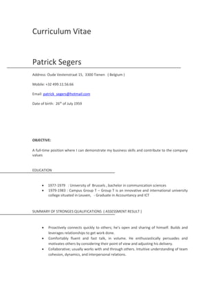 Curriculum Vitae
Patrick Segers
Address: Oude Vestenstraat 15, 3300 Tienen ( Belgium )
Mobile: +32 499.11.56.66
Email: patrick_segers@hotmail.com
Date of birth: 26th
of July 1959
OBJECTIVE:
A full-time position where I can demonstrate my business skills and contribute to the company
values
EDUCATION
 1977-1979 : University of Brussels , bachelor in communication sciences
 1979-1983 : Campus Group T – Group T is an innovative and international university
college situated in Leuven, - Graduate in Accountancy and ICT
SUMMARY OF STRONGES QUALIFICATIONS ( ASSESSMENT RESULT )
 Proactively connects quickly to others; he's open and sharing of himself. Builds and
leverages relationships to get work done.
 Comfortably fluent and fast talk, in volume. He enthusiastically persuades and
motivates others by considering their point of view and adjusting his delivery.
 Collaborative; usually works with and through others. Intuitive understanding of team
cohesion, dynamics, and interpersonal relations.
 