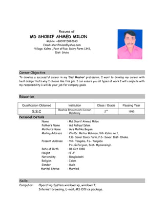 Resume of
MD SHORIF AHMED MILON
Mobile: +8801715882140
Email: shorifmilon@yahoo.com
Village: Kalma , Post office: Dairy Farm-1341,
Dist: Dhaka
Career Objective
To develop a successful career in my ‘Cad Master’ profession. I want to develop my career with
best design that’s why I choose like this job. I can ensure you all types of work I will complete with
my responsibility I will do your job for company goals.
Education
Qualification Obtained Institution Class / Grade Passing Year
S.S.C
Bashia Bhoumukhi Uccah
Biddaloy
2
nd
1995
Personal Details
Name : Md Shorif Ahmed Milon
Father’s Name : Md Rafiqul Islam
Mother’s Name : Mrs Mollika Begum
Mailing Address : C/o Dr. Matiur Rahman, Vill- Kalma no.1,
P.O- Savar Dairy Farm, P.S- Savar, Dist- Dhaka.
Present Address : Vill- Tangabo, P.o- Tangabo
P.s- Gaforgoan, Dist- Mymensingh.
Date of Birth : 08 Oct 1980
Height : 5’ 2”
Nationality : Bangladeshi
Religion : Islam
Gender : Male
Marital Status : Married
Skills
Computer: Operating System windows xp, windows 7.
Internet browsing, E-mail, MS Office package.
 