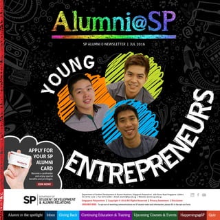 Apply for
your Sp
Alumni
CArd
Join noW!
Become a cardholder
and enjoy special
benefits and privileges.
Department of Student Development & Alumni Relations, Singapore Polytechnic 500 Dover Road Singapore 139651
Tel: 6775 1133 | Fax: 6772 1960 | Email: alumni@sp.edu.sg | Website: alumni.sp.edu.sg
Singapore polytechnic | Copyright © 2016 All rights reserved | privacy Statement | disclaimer
unSuBSCriBE. To opt out of receiving communications on SP alumni news and information, please fill in the opt-out form.
Alumni in the spotlight Inbox Giving Back Continuing Education & Training Upcoming Courses & Events Happenings@SP Quiz
Yo
ung
SP Alumni E-nEWSlETTER | Jul 2016
EntrEprEnEurs
 