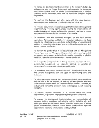  To manage the development and consolidation of the company's budget, by
collaborating with the Finance department, and monitoring the company's
financial performance versus the budget, to ensure the exercising of financial
authority within established limits and the control of company budget
expenditure.
 To work-out the Business and sales plans with the sales business-
development team, and ensure its implementation and follow up.
 To overview procurement operations through the Procurement manager and
department, by reviewing reports, prices, assuring the implementation of
market surveying and studies, and approving shipments clearance, to ensure
procurement at the lowest prices compared to best quality.
 To coordinate with the concerned managers, on the hotel services
operations, Warehousing, and Sales, by reviewing Production and Sales
reports, and validating proper procedures, to align the flow of production and
delivery to established sales targets, capacity building of the employees, and
ensure customer satisfaction.
 To monitor the quality status of services provided, with the Management
Team, Supervisors and Management Representatives, the reports provided
on products and processes, and checking the quality complaints, to take the
necessary corrective actions and enhance customer satisfaction.
 To manage the Management team through reviewing development plans,
performance management, and succession planning, to capitalize on
company performance and achieve company objectives.
 To share views and opinions on the organization’s managerial structure with
the MD and management team and upon any restructuring works and
initiatives.
 To attend exhibitions, National Days and seminars related to the company’s
field of work or for PR purposes, by directing the Management team and
Sales Managers to visit stands and communicate with potential customers, to
network and market the company's name and image as part of increasing
sales plan.
 To manage company compliance to all relevant health and safety
requirements, to guarantee employee safety and legislative compliance.
 To manage the development, implementation, and communication of
company policies; procedures and authority matrices including sales and
credit policies as well as internal HR and personnel policies; and to ensure
proper implementation, to ensure that all relevant procedural and legislative
requirements are clearly communicated and duly fulfilled.
Hotel One Pvt Ltd (July 2014- July 2015)
Job Title: Regional Business Development Manager
(Regional Head of Sales)
 