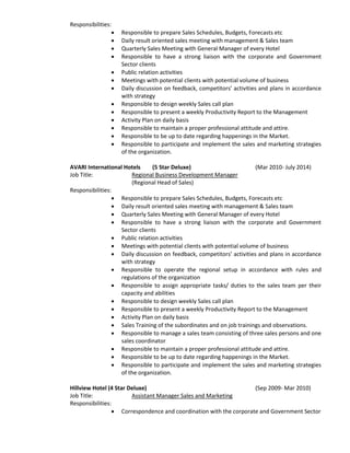 Responsibilities:
 Responsible to prepare Sales Schedules, Budgets, Forecasts etc
 Daily result oriented sales meeting with management & Sales team
 Quarterly Sales Meeting with General Manager of every Hotel
 Responsible to have a strong liaison with the corporate and Government
Sector clients
 Public relation activities
 Meetings with potential clients with potential volume of business
 Daily discussion on feedback, competitors’ activities and plans in accordance
with strategy
 Responsible to design weekly Sales call plan
 Responsible to present a weekly Productivity Report to the Management
 Activity Plan on daily basis
 Responsible to maintain a proper professional attitude and attire.
 Responsible to be up to date regarding happenings in the Market.
 Responsible to participate and implement the sales and marketing strategies
of the organization.
AVARI International Hotels (5 Star Deluxe) (Mar 2010- July 2014)
Job Title: Regional Business Development Manager
(Regional Head of Sales)
Responsibilities:
 Responsible to prepare Sales Schedules, Budgets, Forecasts etc
 Daily result oriented sales meeting with management & Sales team
 Quarterly Sales Meeting with General Manager of every Hotel
 Responsible to have a strong liaison with the corporate and Government
Sector clients
 Public relation activities
 Meetings with potential clients with potential volume of business
 Daily discussion on feedback, competitors’ activities and plans in accordance
with strategy
 Responsible to operate the regional setup in accordance with rules and
regulations of the organization
 Responsible to assign appropriate tasks/ duties to the sales team per their
capacity and abilities
 Responsible to design weekly Sales call plan
 Responsible to present a weekly Productivity Report to the Management
 Activity Plan on daily basis
 Sales Training of the subordinates and on job trainings and observations.
 Responsible to manage a sales team consisting of three sales persons and one
sales coordinator
 Responsible to maintain a proper professional attitude and attire.
 Responsible to be up to date regarding happenings in the Market.
 Responsible to participate and implement the sales and marketing strategies
of the organization.
Hillview Hotel (4 Star Deluxe) (Sep 2009- Mar 2010)
Job Title: Assistant Manager Sales and Marketing
Responsibilities:
 Correspondence and coordination with the corporate and Government Sector
 