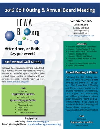 2016 Golf Outing & Annual Board Meeting
The Iowa Biotech Association’s 2016 Golf Out-
ing is open to IowaBio members and contract
vendors and will offer a great day of fun, priz-
es, and opportunities to network with our
generous event sponsors! To register, please
visit: www.iowabio.org/golf
Following the Golf Outing, Iow-
aBio will hold its Annual Board
Meeting and Dinner at The Leg-
acy. The Annual Board Meeting
and Dinner is open exclusively to
IowaBio members (Entrepreneur,
Core, Support and Institutional)
and will be a great chance to learn
about IowaBio’s recent and up-
coming efforts. If you would like
to attend the Board Meeting and
Dinner, please register at:
www.iowabio.org/annualmeeting
Board Meeting & Dinner
2016 Annual Golf Outing
When? Where?
June 2nd, 2016
Legacy Golf Club
400 Legacy Pkwy
Norwalk, IA 50211
www.thelegacygolfclub.com
Cost
$25/person
Registration Deadline
May 20th, 2016
Sponsorship Opportunites
•	 Condor - $2,500
•	 Albatross - $ 1,500
•	 Eagle - $750
•	 Birdie - $250
•	 Cookie Sponsor - $200
Schedule
•	 8:00am - Registration & Breakfast
•	 8:15am - Putting Contest & Expo
•	 9:20am - Welcome & Course Rules
•	 9:30am - Shotgun Start
•	 11:00am - Play-through Lunch
•	 2:00pm - Contest Awards & Raffle
Prizes
•	 3:30pm - 5:30pm - Board Meeting
•	 6pm - 7pm - Dinner
Attend one, or Both!
$25 per event!
Cost
$25/person
Registration Deadline
May 20th, 2016
Register at:
Golf Outing : www.iowabio.org/golf
Board Meeting & Dinner : www.iowabio.org/annualmeeting
 