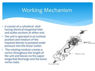 Working Mechanism
 It consist of a cylindrical shell
having identical tangential inlet
and outlet sections at either end.
 The unit is operated in an inclined
position and medium of the
required density is pumped under
pressure into the lower outlet.
 The rotating medium creates a
vortex throughout the length of
the unit and leaves via the upper
tangential discharge and the lower
vortex tube.
 