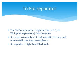  The Tri-Flo separator is regarded as two Dyna
Whirlpool separators joined in series.
 It is used in a number of coal, metallic ferrous, and
non-metallic ore treatment plants.
 Its capacity Is high than Whirlpool .
Tri-FIo separator
 