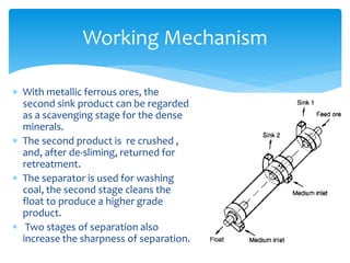 Working Mechanism
 With metallic ferrous ores, the
second sink product can be regarded
as a scavenging stage for the dense
minerals.
 The second product is re crushed ,
and, after de-sliming, returned for
retreatment.
 The separator is used for washing
coal, the second stage cleans the
float to produce a higher grade
product.
 Two stages of separation also
increase the sharpness of separation.
 
