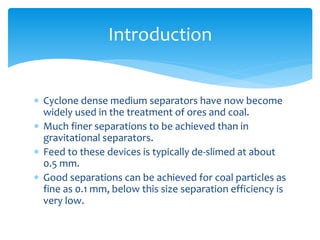  Cyclone dense medium separators have now become
widely used in the treatment of ores and coal.
 Much finer separations to be achieved than in
gravitational separators.
 Feed to these devices is typically de-slimed at about
0.5 mm.
 Good separations can be achieved for coal particles as
fine as 0.1 mm, below this size separation efficiency is
very low.
Introduction
 