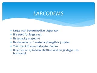  Large Coal Dense Medium Separator.
 It is used for large coal.
 Its capacity is 250th -1
 Its diameter is 1.2 meter and length is 3 meter
 Treatment of raw coal up to 100mm.
 It consist on cylindrical shell inclined on 30 degree to
horizontal.
LARCODEMS
 