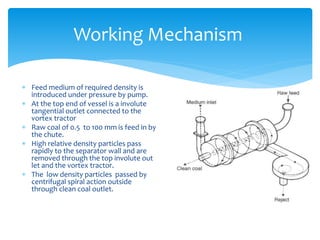 Working Mechanism
 Feed medium of required density is
introduced under pressure by pump.
 At the top end of vessel is a involute
tangential outlet connected to the
vortex tractor
 Raw coal of 0.5 to 100 mm is feed in by
the chute.
 High relative density particles pass
rapidly to the separator wall and are
removed through the top involute out
let and the vortex tractor.
 The low density particles passed by
centrifugal spiral action outside
through clean coal outlet.
 