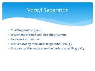 Vorsyl Separator
 Coal Preparation plant.
 Treatment of small coal size about 50mm.
 Its capacity is 120th -1.
 The Separating medium is magnetite (Fe2O3).
 It separates the material on the basis of specific gravity.
 