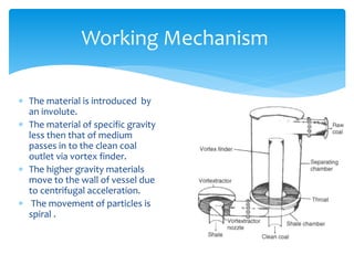 Working Mechanism
 The material is introduced by
an involute.
 The material of specific gravity
less then that of medium
passes in to the clean coal
outlet via vortex finder.
 The higher gravity materials
move to the wall of vessel due
to centrifugal acceleration.
 The movement of particles is
spiral .
 