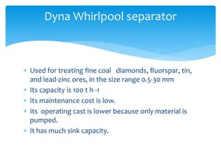  Used for treating fine coal diamonds, fluorspar, tin,
and lead-zinc ores, in the size range 0.5-30 mm
 Its capacity is 100 t h -1
 Its maintenance cost is low.
 Its operating cast is lower because only material is
pumped.
 It has much sink capacity.
Dyna Whirlpool separator
 