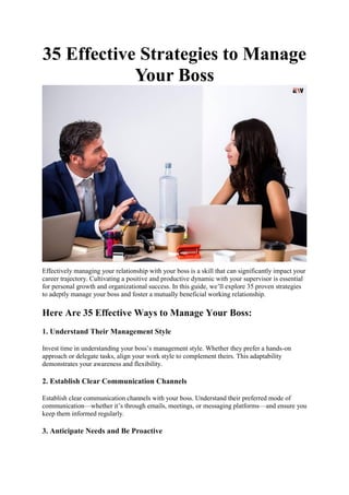 35 Effective Strategies to Manage
Your Boss
Effectively managing your relationship with your boss is a skill that can significantly impact your
career trajectory. Cultivating a positive and productive dynamic with your supervisor is essential
for personal growth and organizational success. In this guide, we’ll explore 35 proven strategies
to adeptly manage your boss and foster a mutually beneficial working relationship.
Here Are 35 Effective Ways to Manage Your Boss:
1. Understand Their Management Style
Invest time in understanding your boss’s management style. Whether they prefer a hands-on
approach or delegate tasks, align your work style to complement theirs. This adaptability
demonstrates your awareness and flexibility.
2. Establish Clear Communication Channels
Establish clear communication channels with your boss. Understand their preferred mode of
communication—whether it’s through emails, meetings, or messaging platforms—and ensure you
keep them informed regularly.
3. Anticipate Needs and Be Proactive
 
