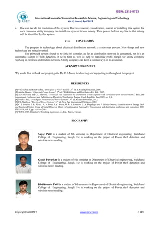 ISSN: 2319-8753
International Journal of Innovative Research in Science, Engineering and Technology
Vol. 2, Issue 4, April 2013
Copyright to IJIRSET www.ijirset.com 1119
 One can decide the resolution of this system. Due to economic consideration, instead of installing this system for
each consumer utility company can install one system for one colony. Then power theft on any line in that colony
will be identified by this system.
VIII. CONCLUSION
The progress in technology about electrical distribution network is a non-stop process. New things and new
technology are being invented.
The proposed system found to be little bit complex as far as distribution network is concerned, but it’s an
automated system of theft detection. It saves time as well as help to maximize profit margin for utility company
working in electrical distribution network. Utility company can keep a constant eye on its costumer.
ACKNOWLEDGEMENT
We would like to thank our project guide Dr. D.S.More for directing and supporting us throughout this project.
REFERENCES
[1] V.K.Mehta and Rohit Mehta, “Principles of Power System”, 4th
ed, S. Chand publication, 2008.
[2] Ashfaq Husain, “Electrical Power System”, 5th
ed, CBS Publishers and Distributors Pvt. Ltd., 2007.
[3] M.A.O liveira and C.C. Barioni, “Technical loss calculation by distribution system segment with corrections from measurements”, Proc.20th
international Conference and Exhibition on Electricity Distribution, Prague, Czech Republic, June 2009, pp. 1–4.
[4] Sunil S. Rao, “Switchgear Protection and Power Systems”, 9th
ed, Khanna Publishers, 2012.
[5] C.L.Wadhwa, “Electrical Power Systems”, 4th
ed, New Age International Publishers, 2005.
[6] C. J. Bandim, E. R. Alves ., A. V. Pinto, F. C. Souza, M. R. B. Loureiro, C. A. Magalhges and F. Galvez-Durand, “Identification of Energy Theft
and Tampered Meters Using a Central Observer Meter: A Mathematical Approach”, Transmission and distribution conference and exposition, 2003
IEEE PES, vol. 1, pp. 163-168,2003.
[7] “RWS-434N Datasheet”, Wenshing electronics co., Ltd., Taipei, Taiwan.
BIOGRAPHY
Sagar Patil is a student of 8th semester in Department of Electrical engineering, Walchand
College of Engineering, Sangli. He is working on the project of Power theft detection and
wireless meter reading.
Gopal Pawaskar is a student of 8th semester in Department of Electrical engineering, Walchand
College of Engineering, Sangli. He is working on the project of Power theft detection and
wireless meter reading.
Kirtikumatr Patil is a student of 8th semester in Department of Electrical engineering, Walchand
College of Engineering, Sangli. He is working on the project of Power theft detection and
wireless meter reading.
 