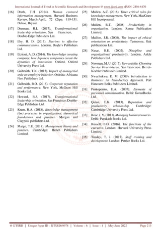 International Journal of Trend in Scientific Research and Development @ www.ijtsrd.com eISSN: 2456-6470
@ IJTSRD | Unique Paper ID – IJTSRD49978 | Volume – 6 | Issue – 4 | May-June 2022 Page 213
[16] Drath, T.H (2014). Human centered
information management. Harvard Business
Review, March-April, 72 (2)pp. 119-131.
Duhon, Bryant.
[17] Drennan, R.L (2017), Transformational
leadership orientation. San Francisco,
Double-Edge Publishers Ltd.
[18] Eby. H. D. (2017). Barriers to effective
communications. London, Doyle’s Publishers
Ltd.
[19] Etzioni, A. D. (2014). The knowledge creating
company: how Japanese companies create the
dynamics of innovation. Oxford, Oxford
University Press Ltd.
[20] Gaibraith, T.K. (2015). Impact of managerial
style on employee behavior. Onitsha: Africana
First Publishers Ltd.
[21] Galbraith, B.O. (2016). Corporate reputation
and performance. New York, McGraw Hill
Books Ltd.
[22] Howard, B.J, (2017). Transformational
leadership orientation. San Francisco: Double-
Edge Publishers Ltd.
[23] Kram, H.A. (2018), Knowledge management
(km) processes in organizations: theoretical
foundations and practice. Morgan and
Claypool publishers Ltd.
[24] Margo, T.E, (2018). Management theory and
practice. Cambridge: Hench Publishers
Limited.
[25] Mullen, A.C. (2016). Three critical roles for
knowledge management. New York, MacGraw
Hill Incorporated.
[26] Mullen, R.T, (2008) Productivity in
organization. London: Renee Publication
Limited.
[27] Mullins, J.R. (2008). The impact of ethical
orientation on productivity. Tennessee, Oak
publications Ltd.
[28] Nasar, B.E. (2002). Discipline and
organizational productivity. London, Ankle
Publishers Ltd.
[29] Newman, M. U. (2017). Stewardship: Choosing
Service Over-interest. San Francisco. Berret-
Koehler Publisher Limited.
[30] Nwachukwu, D. M. (2009). Introduction to
Business: An Introductory Approach, Port
Harcourt: Belks Publishers Limited.
[31] Prokopenko, E.A. (2007). Elements of
personnel administration. Delhi: GoranBooks
Ltd.
[32] Quinn, E.K. (2013). Reputation and
productivity relationship. Cambridge:
Cambridge University Press Ltd.
[33] Rose, J. V. (2013). Managing human resources.
Delhi: Parakash Books Ltd.
[34] Russell, B.O. (2016). The functions of the
executive. London: Harvard University Press
Limited.
[35] Tinsley, T. J. (2017). Staff training and
development. London: Patrice Books Ltd.
 