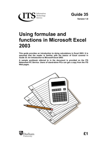 Guide 35
Version 1.0
Using formulae and
functions in Microsoft Excel
2003
This guide provides an introduction to doing calculations in Excel 2003. It is
assumed that the reader is familiar with the basics of Excel covered in
Guide 33: An introduction to Microsoft Excel 2003.
A sample workbook referred to in the document is provided on the ITS
Networked PC Service. Users of stand-alone PCs can get a copy from the ITS
Web pages.
£1
 