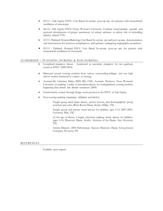  05/11 : Zale Lipshy PACU Unit Based In-service: post-op care for patients with intraurethral
instillation of mitomycin
 06/12 : Zale Lipshy PACU/Texas Woman’s University: Evidence based practice research and
protocol development of proper securement of urinary catheters to reduce risk of indwelling
catheter related UTIs
 03/13 : Parkland Hospital Radiology Unit Based In-service: pre and post-op care, documentation,
and interventions for common complications with patients undergoing angiography procedures
 09/13 : Parkland Hospital PACU Unit Based In-service: post-op care for patients with
intraurethral instillation of mitomycin
LEADERSHIP / TEACHING (NURSING & NON-NURSING)
 Completed preceptor classes - functioned as secondary preceptor for two graduate
nurses in PACU (2009-2010)
 Mentored several nursing students from various surrounding colleges, and one high
school student interested in a career in nursing
 Assisted Dr. Catherine Bailey, PhD, RN, CNE, Associate Professor Texas Woman’s
University, in teaching a series of simulation classes for undergraduate nursing students
beginning their critical care clinical roatations (2009)
 Intermittently rotated through charge nurse position in the PACU at Zale Lipshy
 Non-nursing teaching experience (children and adults):
- Taught group adult dance classes, private lessons, and choreographed group
numbers and solos (Ruby Room Dance Studio, Dallas, TX)
- Taught group and private swim lessons for children ages 4-12 (2007-2009,
University Park, TX)
- At the age of eleven, I began substitute teaching dance classes for children
(ages 3-14, Discovery Dance Studio : Institute of the Dance Arts, Houston,
TX)
- Artistic Director (2001 Performance Season) Discovery Dance Group Junior
Company, Houston, TX
REFERENCES
Available upon request
 