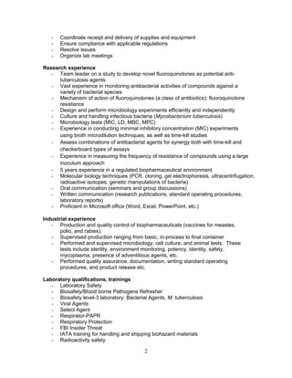 - Coordinate receipt and delivery of supplies and equipment
- Ensure compliance with applicable regulations
- Resolve issues
- Organize lab meetings
Research experience
- Team leader on a study to develop novel fluoroquinolones as potential anti-
tuberculosis agents
- Vast experience in monitoring antibacterial activities of compounds against a
variety of bacterial species
- Mechanism of action of fluoroquinolones (a class of antibiotics); fluoroquinolone
resistance
- Design and perform microbiology experiments efficiently and independently
- Culture and handling infectious bacteria (Mycobacterium tuberculosis)
- Microbiology tests (MIC, LD, MBC, MPC)
- Experience in conducting minimal inhibitory concentration (MIC) experiments
using broth microdilution techniques, as well as time-kill studies
- Assess combinations of antibacterial agents for synergy both with time-kill and
checkerboard types of assays
- Experience in measuring the frequency of resistance of compounds using a large
inoculum approach
- 5 years experience in a regulated biopharmaceutical environment
- Molecular biology techniques (PCR, cloning, gel electrophoresis, ultracentrifugation,
radioactive isotopes, genetic manipulations of bacteria)
- Oral communication (seminars and group discussions)
- Written communication (research publications, standard operating procedures,
laboratory reports)
- Proficient in Microsoft office (Word, Excel, PowerPoint, etc.)
Industrial experience
- Production and quality control of biopharmaceuticals (vaccines for measles,
polio, and rabies).
- Supervised production ranging from basic, in-process to final container
- Performed and supervised microbiology, cell culture, and animal tests. These
tests include sterility, environment monitoring, potency, identity, safety,
mycoplasma, presence of adventitious agents, etc.
- Performed quality assurance, documentation, writing standard operating
procedures, and product release etc.
Laboratory qualifications, trainings
- Laboratory Safety
- Biosafety/Blood borne Pathogens Refresher
- Biosafety level-3 laboratory: Bacterial Agents, M. tuberculosis
- Viral Agents
- Select Agent
- Respirator-PAPR
- Respiratory Protection
- FBI Insider Threat
- IATA training for handling and shipping biohazard materials
- Radioactivity safety
2
 