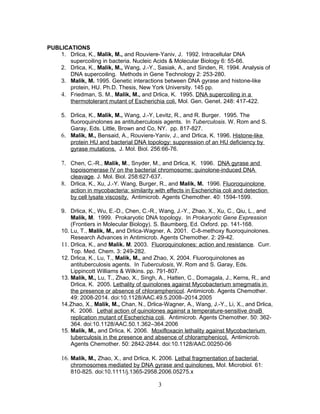PUBLICATIONS
1. Drlica, K., Malik, M., and Rouviere-Yaniv, J. 1992. Intracellular DNA
supercoiling in bacteria. Nucleic Acids & Molecular Biology 6: 55-66.
2. Drlica, K., Malik, M., Wang, J.-Y., Sasiak, A., and Sinden, R. 1994. Analysis of
DNA supercoiling. Methods in Gene Technology 2: 253-280.
3. Malik, M. 1995. Genetic interactions between DNA gyrase and histone-like
protein, HU. Ph.D. Thesis, New York University. 145 pp.
4. Friedman, S. M., Malik, M., and Drlica, K. 1995. DNA supercoiling in a
thermotolerant mutant of Escherichia coli. Mol. Gen. Genet. 248: 417-422.
5. Drlica, K., Malik, M., Wang, J.-Y, Levitz, R., and R. Burger. 1995. The
fluoroquinolones as antituberculosis agents. In Tuberculosis. W. Rom and S.
Garay, Eds. Little, Brown and Co, NY. pp. 817-827.
6. Malik, M., Bensaid, A., Rouviere-Yaniv, J., and Drlica, K. 1996. Histone-like
protein HU and bacterial DNA topology: suppression of an HU deficiency by
gyrase mutations. J. Mol. Biol. 256:66-76.
7. Chen, C.-R., Malik, M., Snyder, M., and Drlica, K. 1996. DNA gyrase and
topoisomerase IV on the bacterial chromosome: quinolone-induced DNA
cleavage. J. Mol. Biol. 258:627-637.
8. Drlica, K., Xu, J.-Y. Wang, Burger, R., and Malik, M. 1996. Fluoroquinolone
action in mycobacteria: similarity with effects in Escherichia coli and detection
by cell lysate viscosity. Antimicrob. Agents Chemother. 40: 1594-1599.
9. Drlica, K., Wu, E.-D., Chen, C.-R., Wang, J.-Y., Zhao, X., Xu, C., Qiu, L., and
Malik, M. 1999. Prokaryotic DNA topology. In Prokaryotic Gene Expression
(Frontiers in Molecular Biology). S. Baumberg, Ed. Oxford. pp. 141-168.
10. Lu, T., Malik, M., and Drlica-Wagner, A. 2001. C-8-methoxy fluoroquinolones.
Research Advances in Antimicrob. Agents Chemother. 2: 29-42.
11. Drlica, K., and Malik. M. 2003. Fluoroquinolones: action and resistance. Curr.
Top. Med. Chem. 3: 249-282.
12. Drlica, K., Lu, T., Malik, M., and Zhao, X. 2004. Fluoroquinolones as
antituberculosis agents. In Tuberculosis, W. Rom and S. Garay, Eds.
Lippincott Williams & Wilkins. pp. 791-807.
13. Malik, M., Lu, T., Zhao, X., Singh, A., Hatten, C., Domagala, J., Kerns, R., and
Drlica, K. 2005. Lethality of quinolones against Mycobacterium smegmatis in
the presence or absence of chloramphenicol. Antimicrob. Agents Chemother.
49: 2008-2014. doi:10.1128/AAC.49.5.2008–2014.2005
14.Zhao, X., Malik, M., Chan, N., Drlica-Wagner, A., Wang, J.-Y., Li, X., and Drlica,
K. 2006. Lethal action of quinolones against a temperature-sensitive dnaB
replication mutant of Escherichia coli. Antimicrob. Agents Chemother. 50: 362-
364. doi:10.1128/AAC.50.1.362–364.2006
15. Malik, M., and Drlica, K. 2006. Moxifloxacin lethality against Mycobacterium
tuberculosis in the presence and absence of chloramphenicol. Antimicrob.
Agents Chemother. 50: 2842-2844. doi:10.1128/AAC.00250-06
16. Malik, M., Zhao, X., and Drlica, K. 2006. Lethal fragmentation of bacterial
chromosomes mediated by DNA gyrase and quinolones. Mol. Microbiol. 61:
810-825. doi:10.1111/j.1365-2958.2006.05275.x
3
 