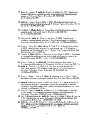 17. Quinn, B., Hussain, S. Malik, M., Drlica, K. and Zhao, X. 2007. Daptomycin
inoculum effects and mutant prevention concentration with Staphylococcus
aureus. J. Antimicrob. Agents Chemother. 60: 1380-1383.
doi:10.1093/jac/dkm375
18. Malik, M., Hussain, S., and Drlica, K. 2007. Effect of anaerobic growth on
quinolone lethality with Escherichia coli. Antimicrob. Agents Chemother. 51: 28-
34. doi:10.1128/AAC.00739-06
19. 19. Drlica, K., Malik, M., Kerns, R., and Zhao, X. 2008. Quinolone-mediated
bacterial death. Antimicrob. Agents Chemother. 52: 385-392.
doi:10.1128/AAC.01617-06
20. *German, N., *Malik, M., Drlica, K., and Kerns, R. 2008. Use of gyrase
resistance mutants to guide selection of 8-methoxy-quinazoline-2,4-diones.
Antimicrob. Agents Chemother. 52: 3815-3921. doi: 10.1128/AAC.00330-08.
21. Drlica, K., Wang, J.-Y., Malik, M., Lu, T., Park, S., Li, X., Perlin, D., and Zhao,
X. 2008. An anti-mutant approach for antimicrobial use. In Antimicrobial
Resistance and Implications for the 21st
Century, I.W. Fong and K. Drlica, Eds.
Springer, New York., pp.371-400.
22. Hussain, S., Malik, M., Shi, L., Gennaro, M., and Drlica, K. 2009. In vitro model
of mycobacterial growth arrest using nitric oxide with limited air. Antimicrob.
Agents Chemother. 53:157-161. doi: 10.1128/AAC.00442-08.
23. Drlica, K., Zhao, X., and Malik, M. 2009. Pathogenesis: Quinolones. In
Encyclopedia of Microbiology, M. Schaechter, Ed. Elsvier, Oxford. pp. 707-716.
24.Malik, M., Capecci, J., and Drlica, K. 2009. Lon protease is essential for
paradoxical survival of Escherichia coli exposed to high concentrations of
quinolone. Antimicrob. Agents Chemother. 53: 3103-3105. doi:
10.1128/AAC.00019-09.
25. Drlica, K., Hiasa, H., Kerns, R., Malik, M., Mustaev, A., and Zhao, X. 2009.
Quinolones: action and resistance updated. Curr. Top. Med. Chem. 9:981-998.
26.Malik M, Hoatam G, Chavda K, Kerns RJ, Drlica K. 2010. Novel approach for
comparing the abilities of quinolones to restrict the emergence of resistant
mutants during quinolone exposure. Antimicrob. Agents Chemother. 54: 149-
156. doi: 10.1128/AAC.01035-09.
27. Wang, X., Zhao, X., Malik, M., and Drlica, K. 2010. Contribution of reactive
oxygen species to pathways of quinolone-mediated bacterial cell death. J.
Antimicrob. Chemother. 65:520-524. doi: 10.1093/jac/dkp486.
28. Han, X., Dorsey-Oresto, A., Malik, M., Wang, J.-Y., Drlica, K., Zhao, Z., and Lu,
T. 2010. Escherichia coli genes that reduce the lethal effects of stress. BMC
Microbiol. Feb 4;10:35. doi: 10.1186/1471-2180-10-35.
29. Malik, M., Marks, K. R., Schwanz, H., German, N., Drlica, K., and Kerns R. J.
2010. Effect of N-1/C-8 ring fusion and C-7 ring structure on fluoroquinolone
lethality. Antimicrob. Agents Chemother. 54;5214-5221. doi:
10.1128/AAC.01054-10.
4
 