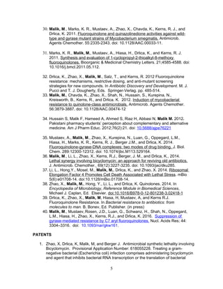 30. Malik, M., Marks, K. R., Mustaev, A., Zhao, X., Chavda, K., Kerns, R. J., and
Drlica, K. 2011. Fluoroquinolone and quinazolinedione activities against wild-
type and gyrase mutant strains of Mycobacterium smegmatis. Antimicrob.
Agents Chemother. 55:2335-2343. doi: 10.1128/AAC.00033-11.
31. Marks, K. R., Malik, M., Mustaev, A., Hiasa, H., Drlica, K., and Kerns, R. J.
2011. Synthesis and evaluation of 1-cyclopropyl-2-thioalkyl-8-methoxy
fluoroquinolones. Bioorganic & Medicinal Chemistry Letters. 21;4585-4588. doi:
10.1016/j.bmcl.2011.05.112.
32. Drlica, K., Zhao, X., Malik, M., Salz, T., and Kerns, R. 2012 Fluoroquinolone
resistance: mechanisms, restrictive dosing, and anti-mutant screening
strategies for new compounds. In Antibiotic Discovery and Development. M. J.
Pucci and T. J. Dougherty, Eds. Springer-Verlag. pp. 485-514.
33. Malik, M., Chavda, K., Zhao, X., Shah, N., Hussain, S., Kurepina, N.,
Kreisworth, B., Kerns, R., and Drlica. K. 2012. Induction of mycobacterial
resistance to quinolone-class antimicrobials. Antimicrob. Agents Chemother.
56:3879-3887. doi: 10.1128/AAC.00474-12
34. Hussain S, Malik F, Hameed A, Ahmed S, Riaz H, Abbasi N, Malik M. 2012.
Pakistani pharmacy students’ perception about complementary and alternative
medicine. Am J Pharm Educ. 2012;76(2):21. doi: 10.5688/ajpe76221
35. Mustaev, A., Malik, M., Zhao, X., Kurepina, N., Luan, G., Oppegard, L.M.,
Hiasa, H., Marks, K. R., Kerns, R. J., Berger J.M., and Drlica, K. 2014.
Fluoroquinolone-gyrase-DNA complexes: two modes of drug binding. J. Biol.
Chem. 289:12300-12312. doi: 10.1074/jbc.M113.529164.
36. Malik, M., Li, L., Zhao, X., Kerns, R.J., Berger, J. M., and Drlica, K., 2014.
Lethal synergy involving bicyclomycin: an approach for reviving old antibiotics.
J. Antimicrob. Chemother. 69(12):3227-3235. doi: 10.1093/jac/dku285.
37. Li, L., Hong,Y., Mosel, M., Malik, M., Drlica, K., and Zhao, X. 2014. Ribosomal
Elongation Factor 4 Promotes Cell Death Associated with Lethal Stress. mBio
5(6):e01708-14. doi:10.1128/mBio.01708-14.
38. Zhao, X., Malik, M., Hong, Y., Li, L., and Drlica, K. Quinolones. 2014. In
Encyclopedia of Microbiology, Reference Module in Biomedical Sciences,
Michael J. Caplan, Ed. Elsevier. doi:10.1016/B978-0-12-801238-3.02418-1
39. Drlica, K., Zhao, X., Malik, M, Hiasa, H, Mustaev, A, and Kerns R.J.
Fluoroquinolone Resistance. In Bacterial resistance to antibiotics: from
molecules to man. B. Bonev, Ed. Publisher. (in press)
40. Malik, M., Mustaev, Rosen, J.D., Luan, G., Schwanz, H., Shah, N., Oppegard,
L.M., Hiasa, H., Zhao, X., Kerns, R.J., and Drlica, K. 2016. Suppression of
gyrase-mediated resistance by C7 aryl fluoroquinolones. Nucl. Acids Res; 44:
3304–3316. doi: 10.1093/nar/gkw161.
PATENTS
1. Zhao, X, Drlica, K, Malik, M, and Berger J. Antimicrobial synthetic lethality involving
Bicyclomycin. Provisional Application Number: 618055228. Treating a gram-
negative bacterial (Escherichia coli) infection comprises administering bicyclomycin
and agent that inhibits bacterial RNA transcription or the translation of bacterial
5
 